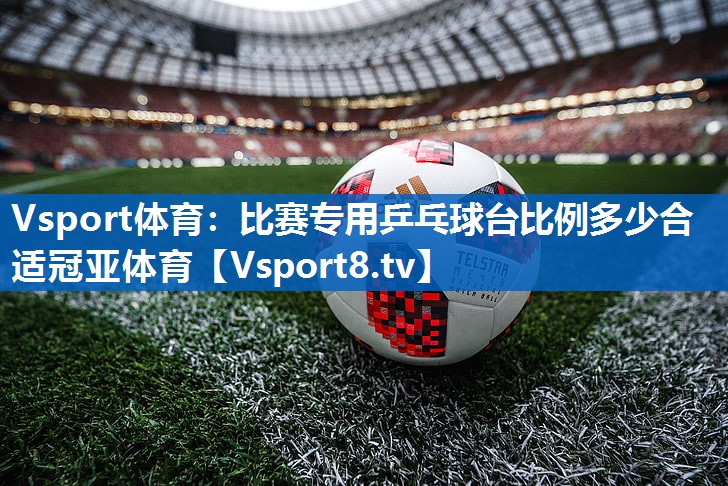 Vsport体育：比赛专用乒乓球台比例多少合适冠亚体育