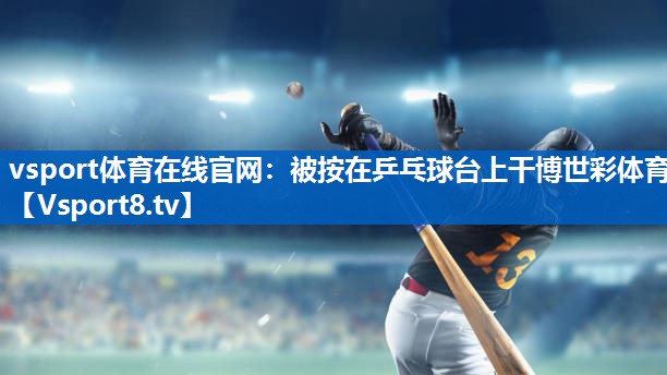 vsport体育在线官网：被按在乒乓球台上干博世彩体育