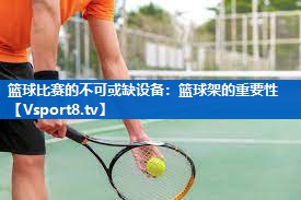 篮球比赛的不可或缺设备:篮球架的重要性 篮球比赛的不可或缺设备:篮球架的重要性