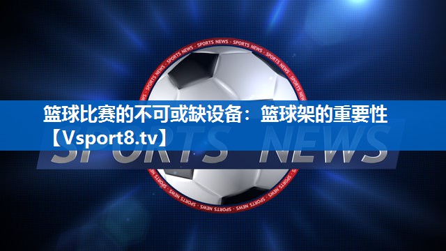 篮球比赛的不可或缺设备:篮球架的重要性 篮球比赛的不可或缺设备:篮球架的重要性
